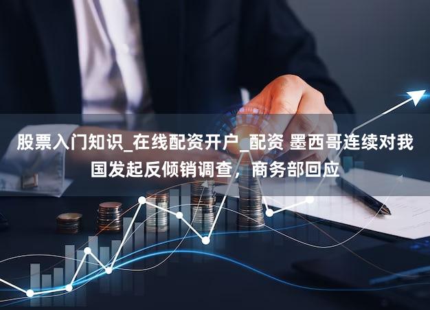 股票入门知识_在线配资开户_配资 墨西哥连续对我国发起反倾销调查，商务部回应