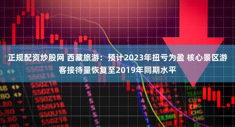 正规配资炒股网 西藏旅游：预计2023年扭亏为盈 核心景区游客接待量恢复至2019年同期水平