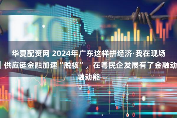 华夏配资网 2024年广东这样拼经济·我在现场?｜供应链金融加速“脱核”，在粤民企发展有了金融动能