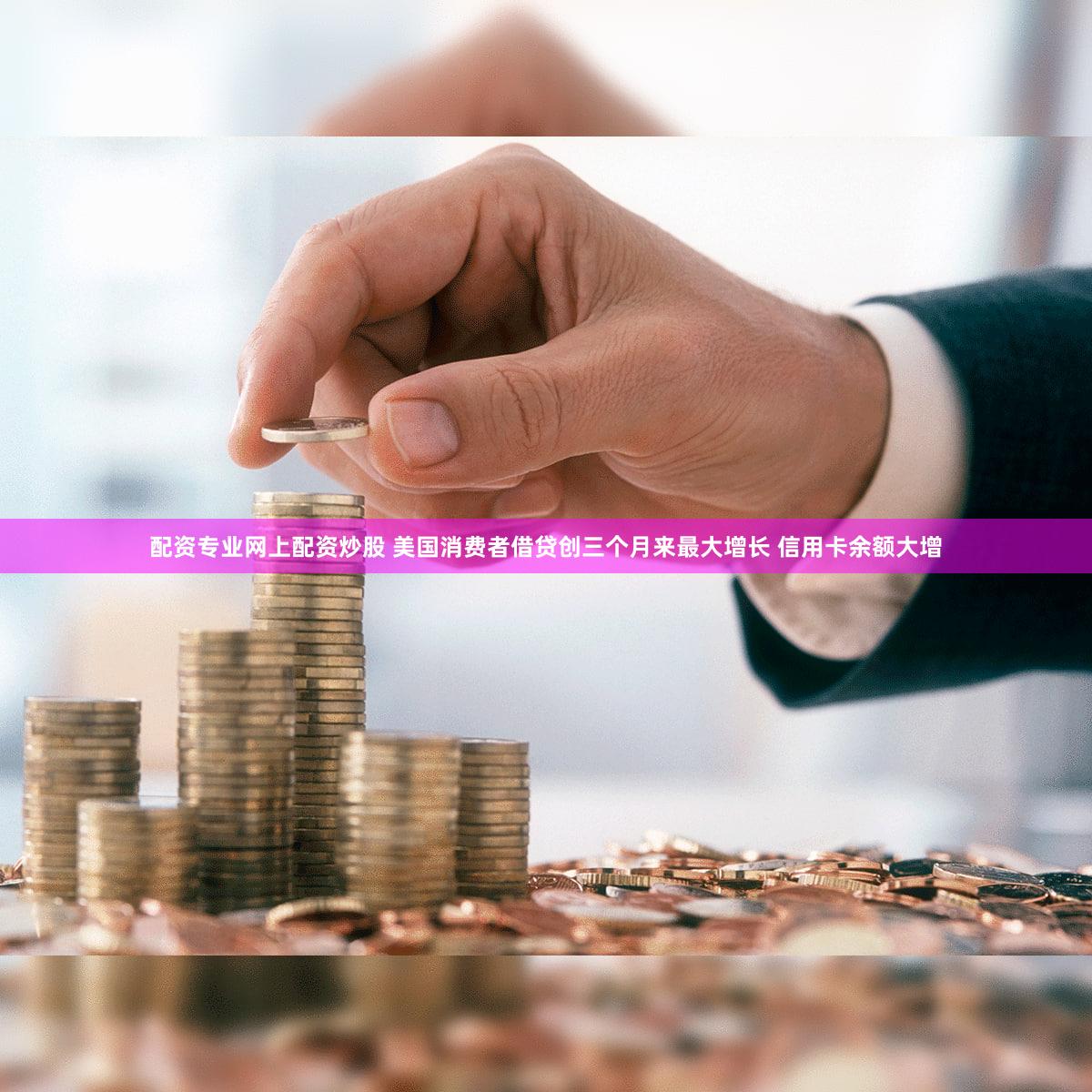 配资专业网上配资炒股 美国消费者借贷创三个月来最大增长 信用卡余额大增