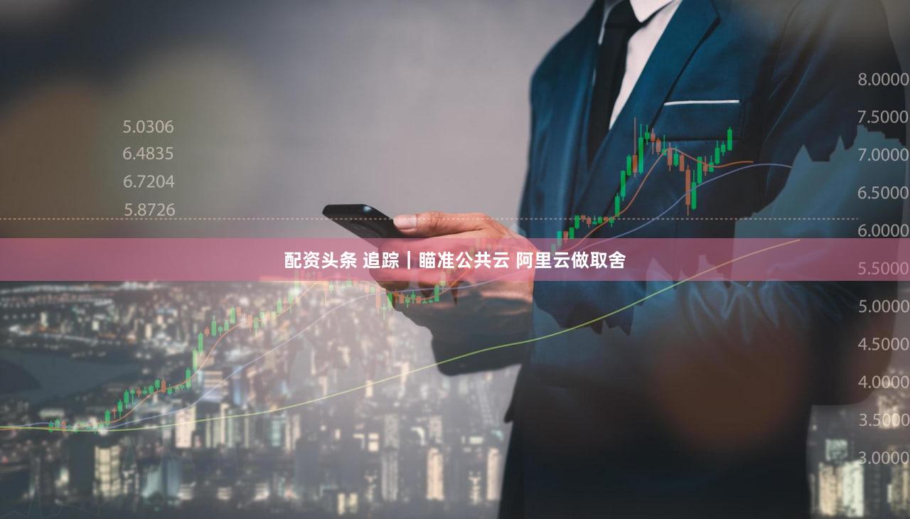配资头条 追踪｜瞄准公共云 阿里云做取舍