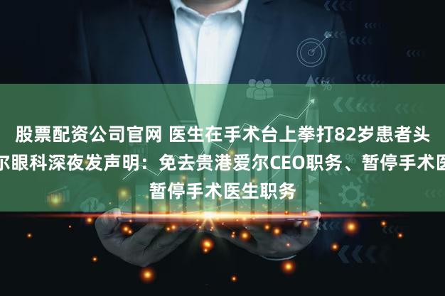 股票配资公司官网 医生在手术台上拳打82岁患者头部？爱尔眼科深夜发声明：免去贵港爱尔CEO职务、暂停手术医生职务