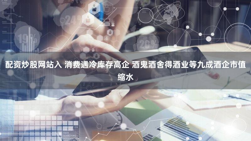 配资炒股网站入 消费遇冷库存高企 酒鬼酒舍得酒业等九成酒企市值缩水