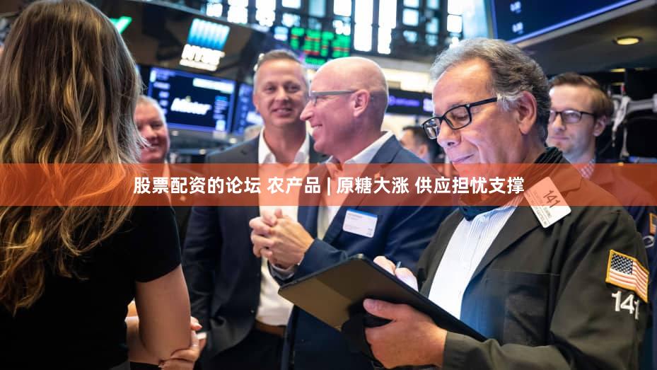 股票配资的论坛 农产品 | 原糖大涨 供应担忧支撑