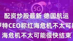 配资炒股最新 德国航运巨头赫伯罗特CEO称红海危机不太可能很快结束