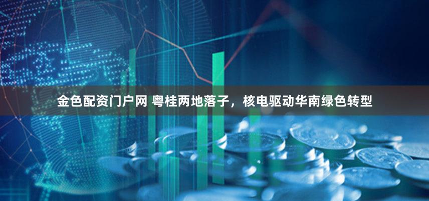 金色配资门户网 粤桂两地落子，核电驱动华南绿色转型