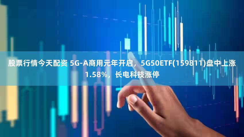 股票行情今天配资 5G-A商用元年开启，5G50ETF(159811)盘中上涨1.58%，长电科技涨停