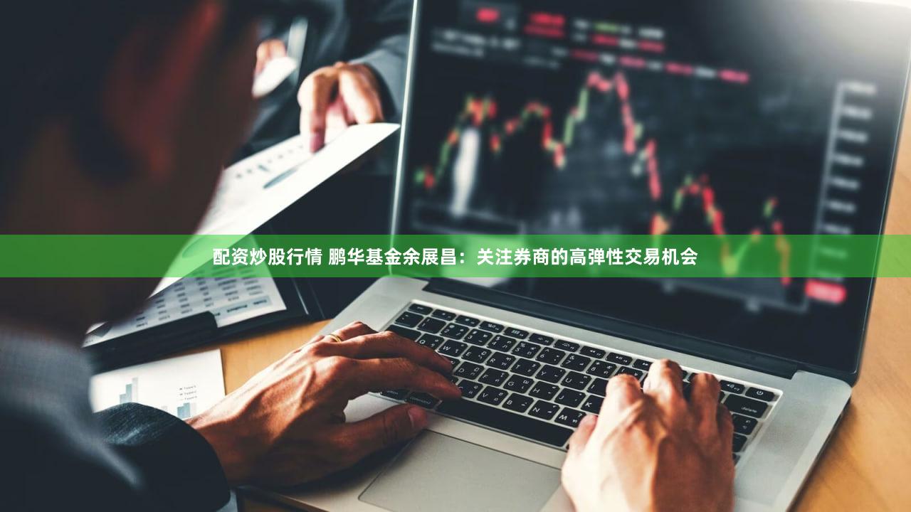 配资炒股行情 鹏华基金余展昌：关注券商的高弹性交易机会