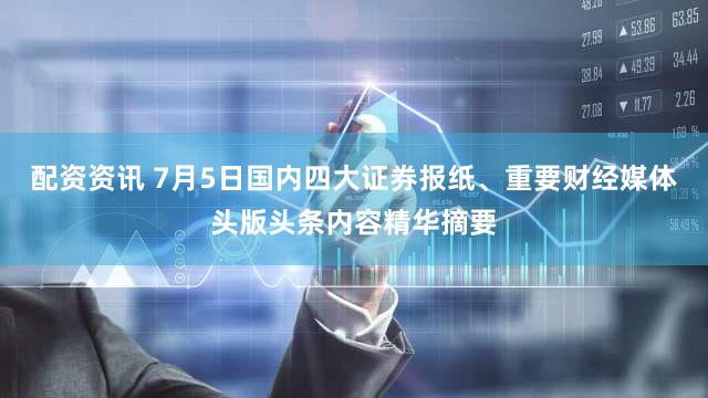配资资讯 7月5日国内四大证券报纸、重要财经媒体头版头条内容精华摘要
