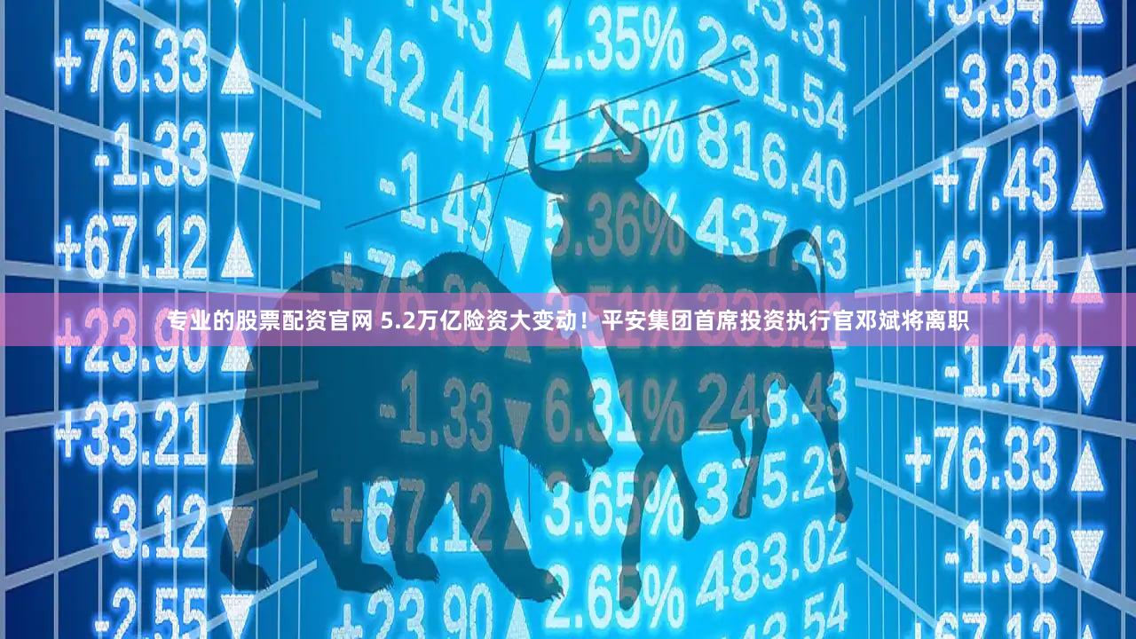 专业的股票配资官网 5.2万亿险资大变动！平安集团首席投资执行官邓斌将离职