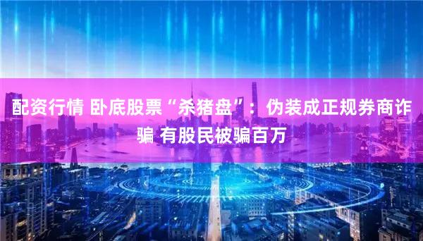 配资行情 卧底股票“杀猪盘”：伪装成正规券商诈骗 有股民被骗百万