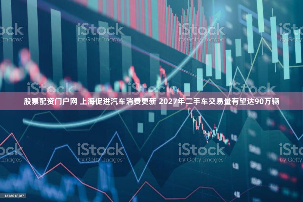 股票配资门户网 上海促进汽车消费更新 2027年二手车交易量有望达90万辆