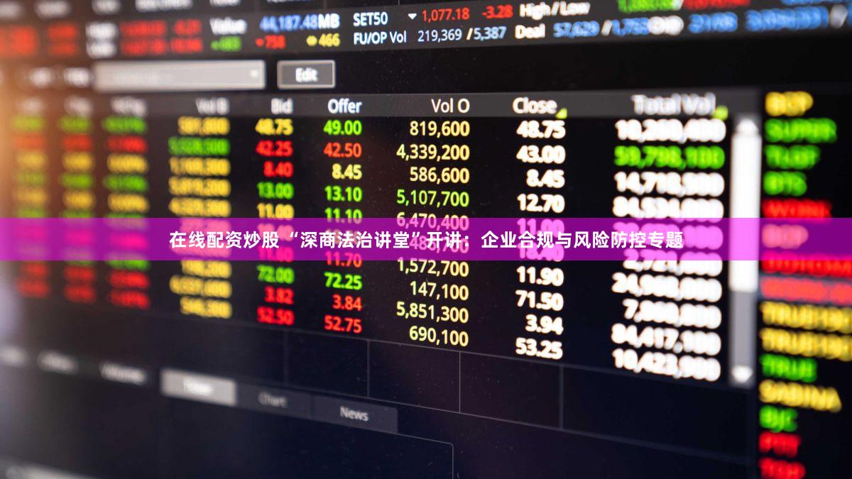 在线配资炒股 “深商法治讲堂”开讲：企业合规与风险防控专题