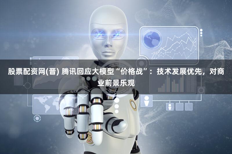 股票配资网(晋) 腾讯回应大模型“价格战”：技术发展优先，对商业前景乐观