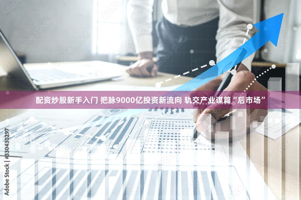 配资炒股新手入门 把脉9000亿投资新流向 轨交产业谋篇“后市场”