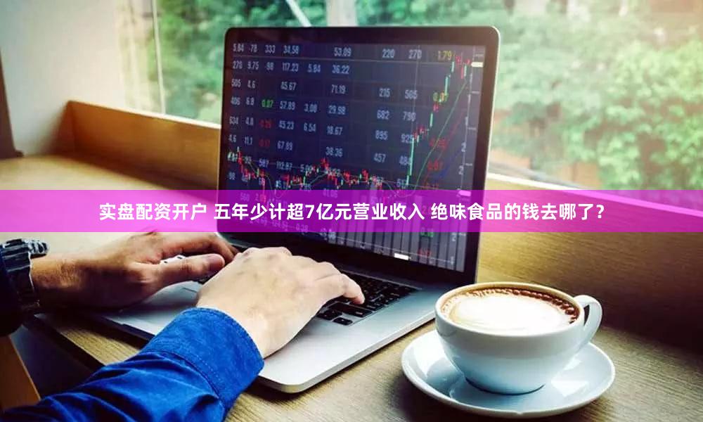 实盘配资开户 五年少计超7亿元营业收入 绝味食品的钱去哪了？