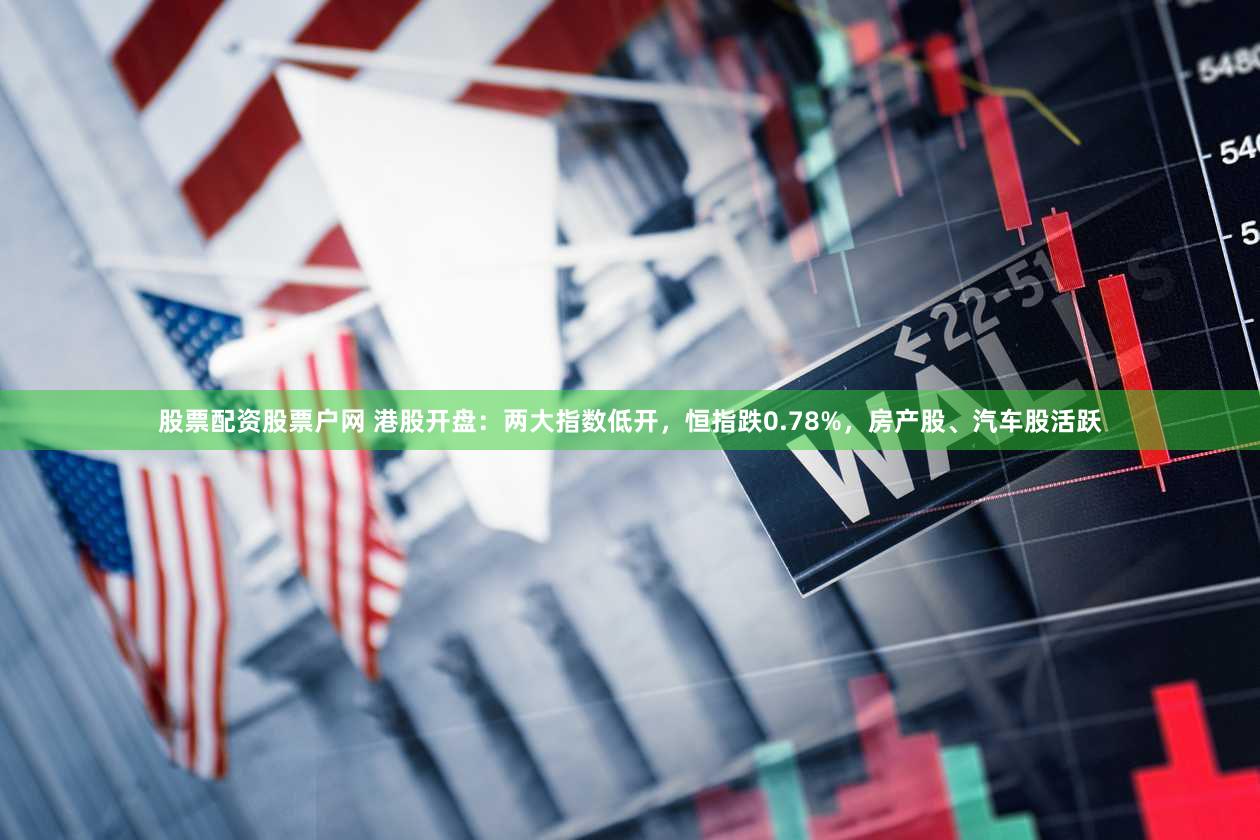 股票配资股票户网 港股开盘：两大指数低开，恒指跌0.78%，房产股、汽车股活跃