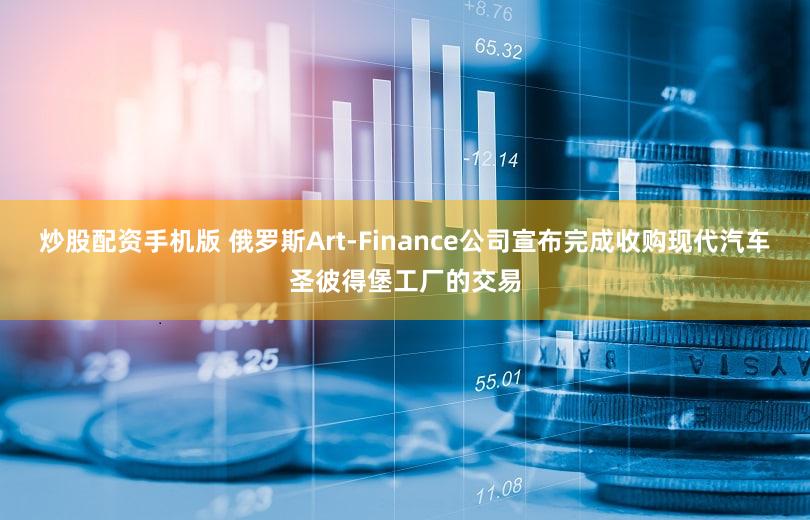 炒股配资手机版 俄罗斯Art-Finance公司宣布完成收购现代汽车圣彼得堡工厂的交易