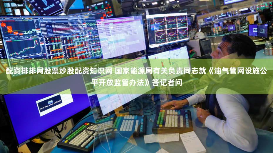 配资排排网股票炒股配资知识网 国家能源局有关负责同志就《油气管网设施公平开放监管办法》答记者问