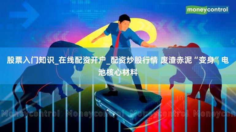 股票入门知识_在线配资开户_配资炒股行情 废渣赤泥“变身”电池核心材料