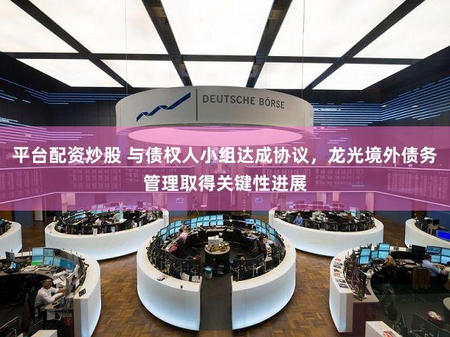 平台配资炒股 与债权人小组达成协议，龙光境外债务管理取得关键性进展