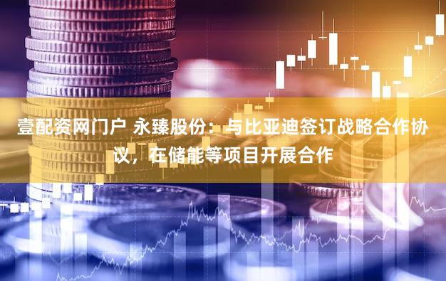 壹配资网门户 永臻股份：与比亚迪签订战略合作协议，在储能等项目开展合作