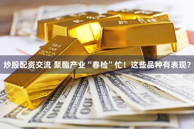 炒股配资交流 聚酯产业“春检”忙！这些品种有表现？