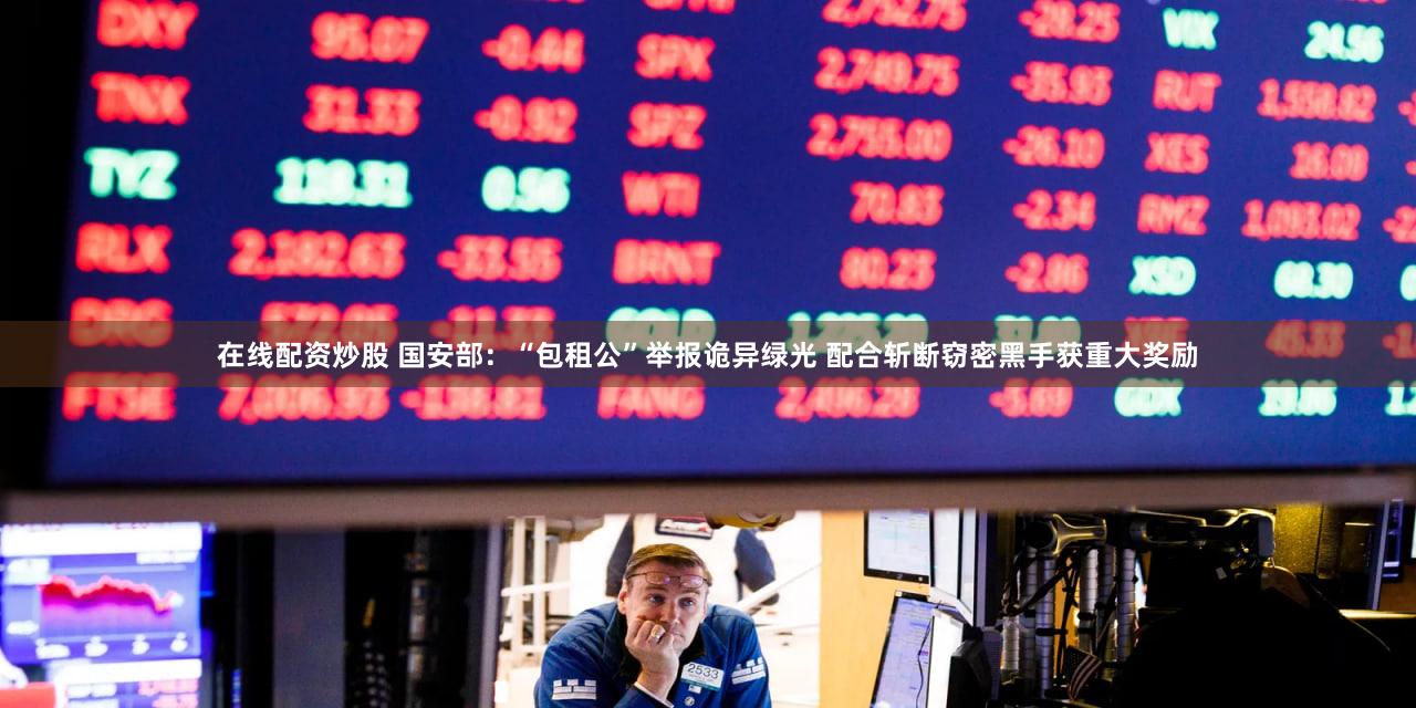 在线配资炒股 国安部：“包租公”举报诡异绿光 配合斩断窃密黑手获重大奖励