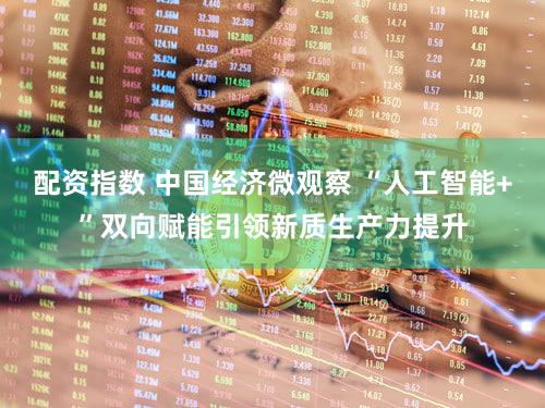 配资指数 中国经济微观察 “人工智能+”双向赋能引领新质生产力提升