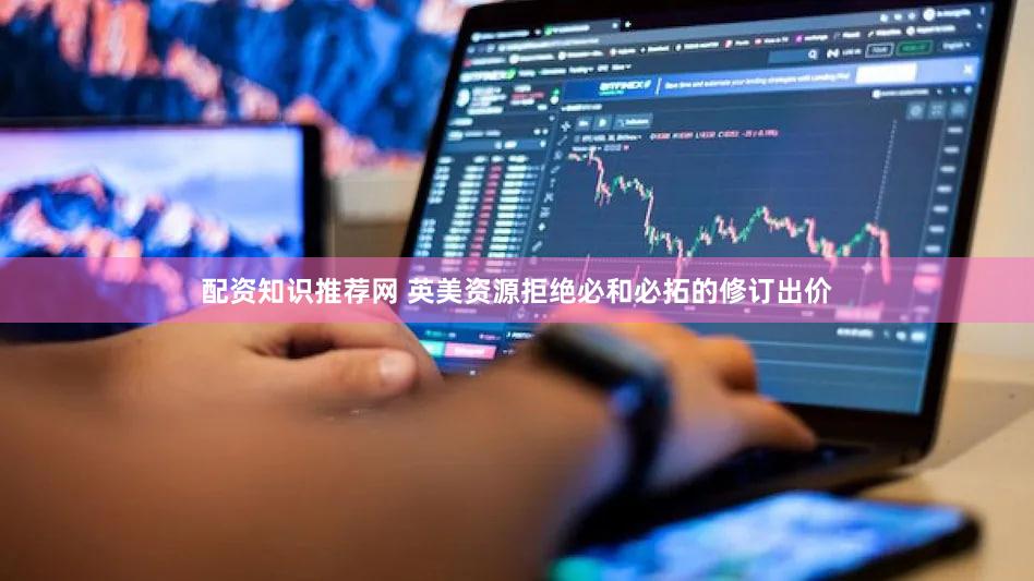 配资知识推荐网 英美资源拒绝必和必拓的修订出价