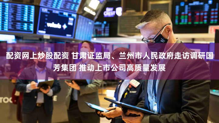 配资网上炒股配资 甘肃证监局、兰州市人民政府走访调研国芳集团 推动上市公司高质量发展