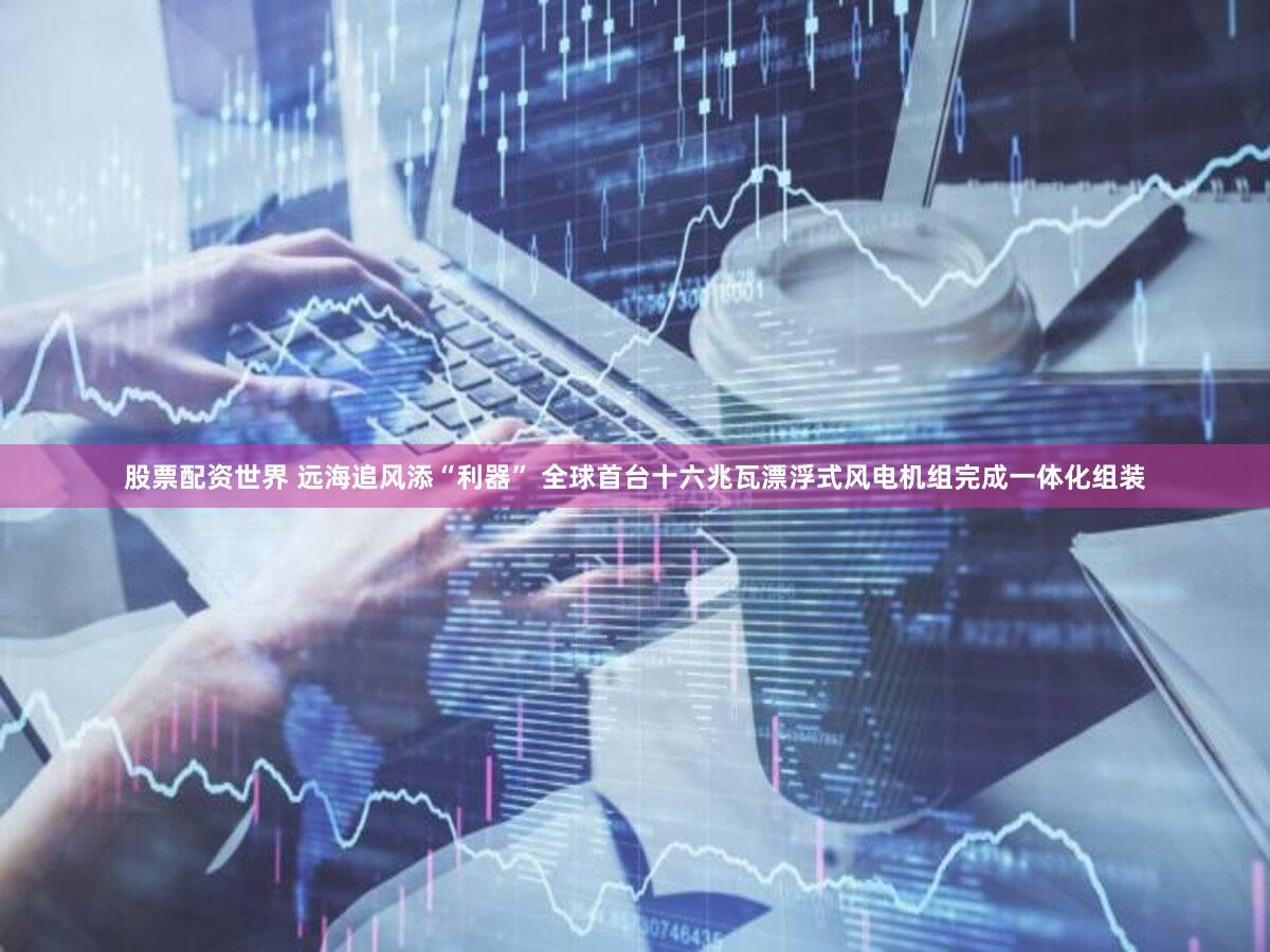 股票配资世界 远海追风添“利器” 全球首台十六兆瓦漂浮式风电机组完成一体化组装