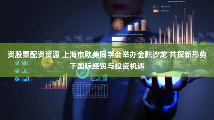 资股票配资资源 上海市欧美同学会举办金融沙龙 共探新形势下国际经贸与投资机遇