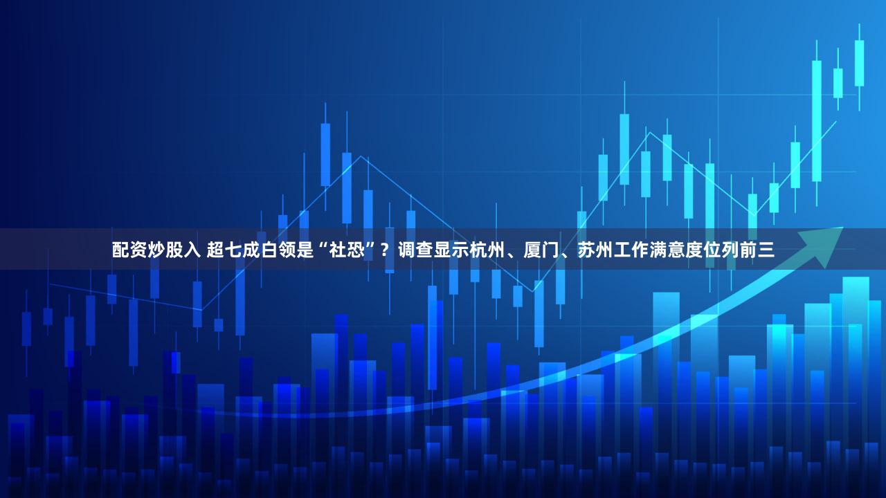 配资炒股入 超七成白领是“社恐”？调查显示杭州、厦门、苏州工作满意度位列前三