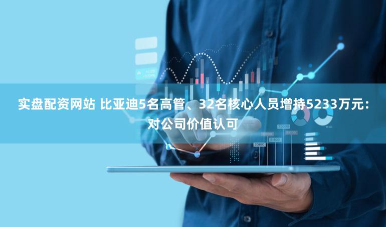 实盘配资网站 比亚迪5名高管、32名核心人员增持5233万元:对公司价值认可