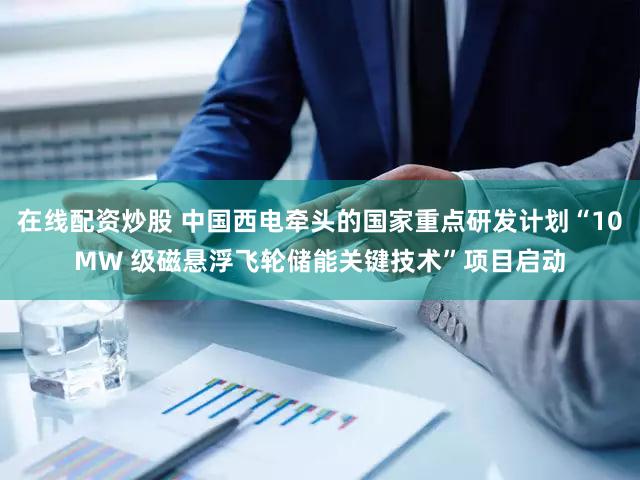 在线配资炒股 中国西电牵头的国家重点研发计划“10MW 级磁悬浮飞轮储能关键技术”项目启动