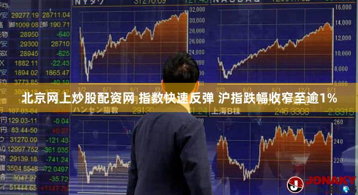 北京网上炒股配资网 指数快速反弹 沪指跌幅收窄至逾1%