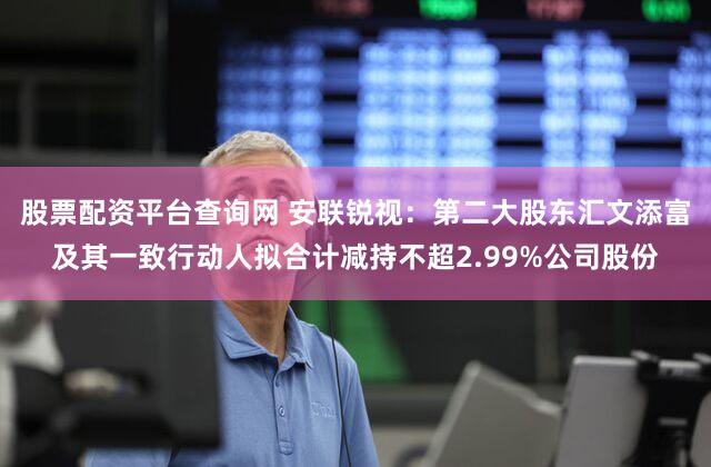 股票配资平台查询网 安联锐视：第二大股东汇文添富及其一致行动人拟合计减持不超2.99%公司股份