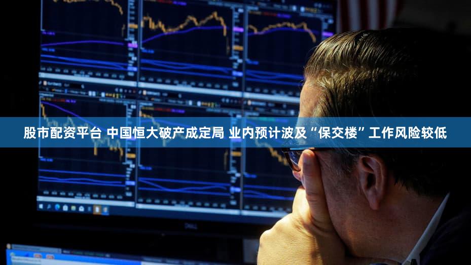 股市配资平台 中国恒大破产成定局 业内预计波及“保交楼”工作风险较低