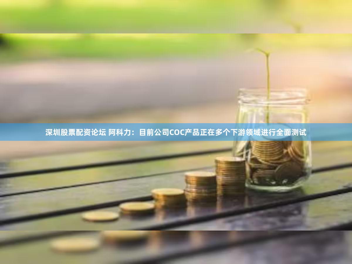 深圳股票配资论坛 阿科力：目前公司COC产品正在多个下游领域进行全面测试