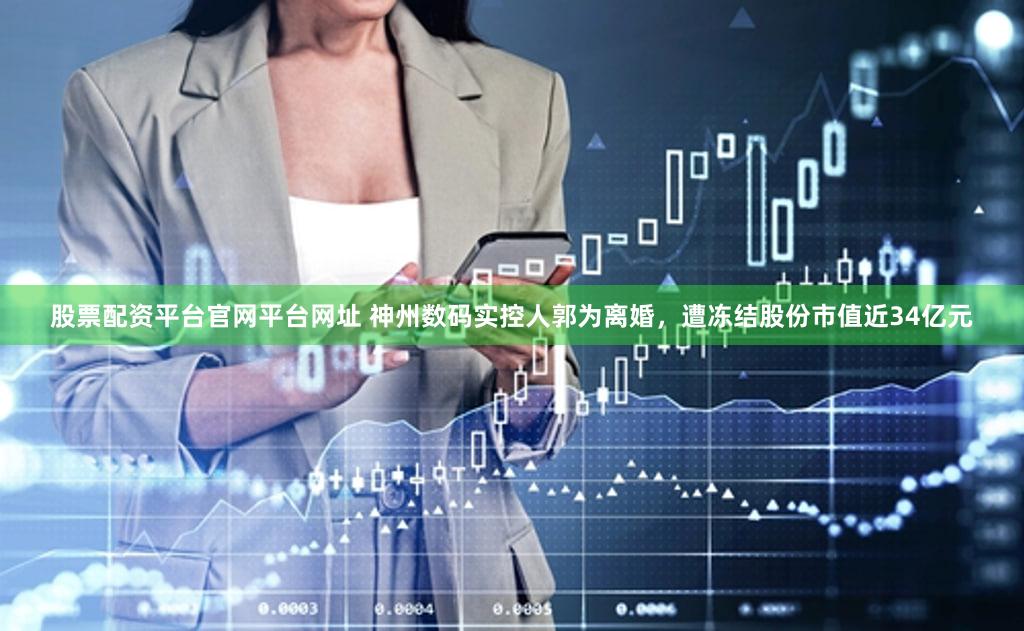 股票配资平台官网平台网址 神州数码实控人郭为离婚，遭冻结股份市值近34亿元