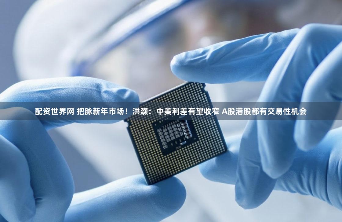 配资世界网 把脉新年市场！洪灏：中美利差有望收窄 A股港股都有交易性机会