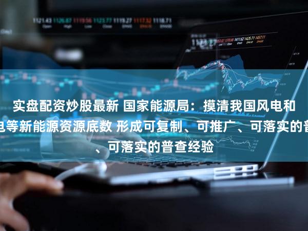 实盘配资炒股最新 国家能源局:摸清我国风电和光伏发电等新能源资源底数 形成可复制、可推广、可落实的普查经验