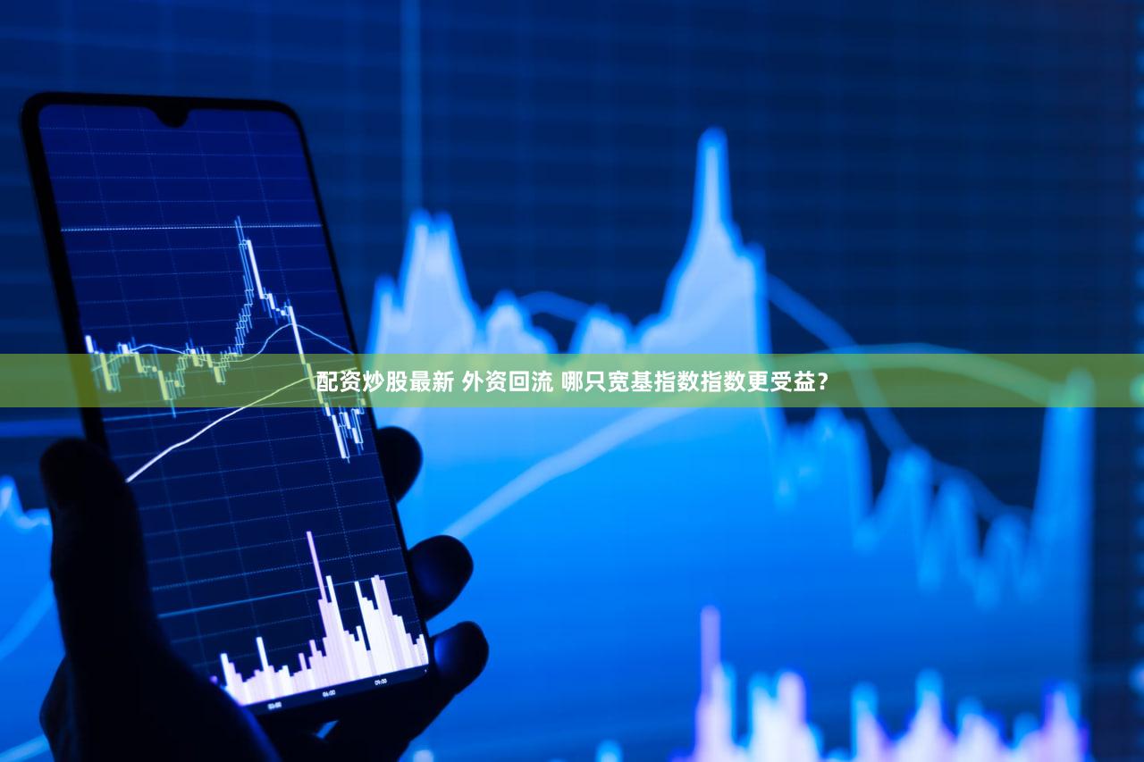 配资炒股最新 外资回流 哪只宽基指数指数更受益？