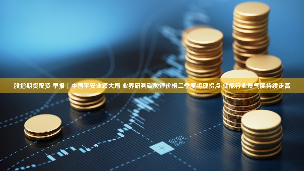 股指期货配资 早报｜中国平安业绩大增 业界研判碳酸锂价格二季度将现拐点 储能行业景气度持续走高