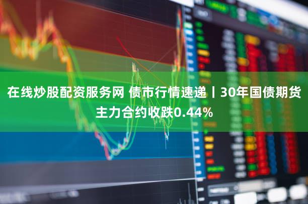 在线炒股配资服务网 债市行情速递丨30年国债期货主力合约收跌0.44%