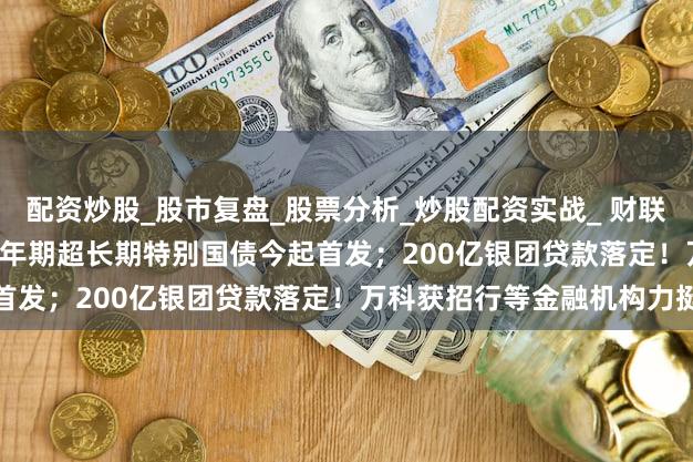 配资炒股_股市复盘_股票分析_炒股配资实战_ 财联社债市早参5月24日 |20年期超长期特别国债今起首发；200亿银团贷款落定！万科获招行等金融机构力挺