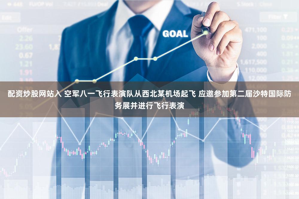 配资炒股网站入 空军八一飞行表演队从西北某机场起飞 应邀参加第二届沙特国际防务展并进行飞行表演