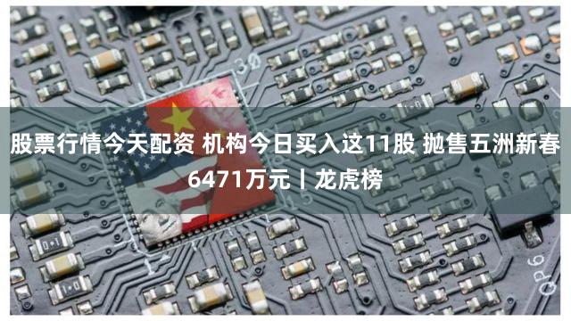 股票行情今天配资 机构今日买入这11股 抛售五洲新春6471万元丨龙虎榜