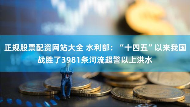 正规股票配资网站大全 水利部：“十四五”以来我国战胜了3981条河流超警以上洪水